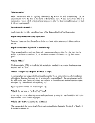 What are cubes?
Multi dimensional data is logically represented by Cubes in data warehousing. OLAP
environments view the data in the form of hierarchical cube. A data cube stores data in a
summarized version which helps in a faster analysis of data. The data is stored in such a way that
it allows reporting easily.
What is analysis service?
Analysis service provides a combined view of the data used in OLAP or Data mining
Explain sequence clustering algorithm?
Sequence clustering algorithm collects similar or related paths, sequences of data containing
events.
Explain time series algorithm in data mining?
Time series algorithm can be used to predict continuous values of data. Once the algorithm is
skilled to predict a series of data, it can predict the outcome of other series. E.g. forecast the
profit
What is XMLA?
XMLA stands for XML for Analysis. It is an industry standard for accessing data in analytical
systems, such as OLAP.
What is surrogate key? Explain it with an example.
A surrogate key is a unique identifier in database either for an entity in the modeled word or an
object in the database. Surrogate key is an internally generated key by the current system and is
invisible to the user. As several objects are available in the database corresponding to surrogate,
surrogate key cannot be utilized as primary key.
Eg: a sequential number can be a surrogate key.
What is the purpose of Factless Fact Table?
A tracking process or collecting status can be performed by using fact less fact tables. It does not
have numeric values that are aggregate.
What is a level of Granularity of a fact table?
The granularity is the lowest level of information stored in the fact table. The depth of data level
is known as granularity.
 