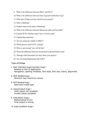 9. What is the difference between SDLC and STLC?
10. What is the difference between Issue Log and Clarification Log?
11. What type of bugs you have faced in your project?
12. What is Banking?
13. Explain what are the types of Banking?
14. What is the difference between Dimension table and Fact table?
15. Explain SCD’s and their types? how it will be used?
16. Explain Bug reporting?
17. Are you using any models in SDLC?
18. Which process used in ETL Testing?
19. What is unit testing? who will do this?
20. Whats the difference between Incremental Load and Initial Load?
21. Through which document you have done your project?
22. Are you using Requirement tab in QC?
Types of Etl Bugs
1. User interface bugs/cosmetic bugs:-
Related to GUI of application
Navigation, spelling mistakes, font style, font size, colors, alignment.
2. BVA Related bug:-
Minimum and maximum values
3. ECP Related bug:-
Valid and invalid type
4. Input/output bugs:-
Valid values not accepted
Invalid values accepted
5. Calculation bugs:-
Mathematical errors
Final output is wrong
6. Load condition bugs:-
 