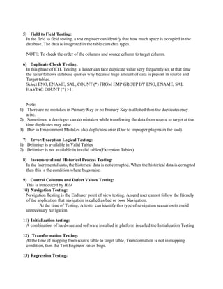 5) Field to Field Testing:
In the field to field testing, a test engineer can identify that how much space is occupied in the
database. The data is integrated in the table cum data types.
NOTE: To check the order of the columns and source column to target column.
6) Duplicate Check Testing:
In this phase of ETL Testing, a Tester can face duplicate value very frequently so, at that time
the tester follows database queries why because huge amount of data is present in source and
Target tables.
Select ENO, ENAME, SAL, COUNT (*) FROM EMP GROUP BY ENO, ENAME, SAL
HAVING COUNT (*) >1;
Note:
1) There are no mistakes in Primary Key or no Primary Key is allotted then the duplicates may
arise.
2) Sometimes, a developer can do mistakes while transferring the data from source to target at that
time duplicates may arise.
3) Due to Environment Mistakes also duplicates arise (Due to improper plugins in the tool).
7) Error/Exception Logical Testing:
1) Delimiter is available in Valid Tables
2) Delimiter is not available in invalid tables(Exception Tables)
8) Incremental and Historical Process Testing:
In the Incremental data, the historical data is not corrupted. When the historical data is corrupted
then this is the condition where bugs raise.
9) Control Columns and Defect Values Testing:
This is introduced by IBM
10) Navigation Testing:
Navigation Testing is the End user point of view testing. An end user cannot follow the friendly
of the application that navigation is called as bad or poor Navigation.
At the time of Testing, A tester can identify this type of navigation scenarios to avoid
unnecessary navigation.
11) Initialization testing:
A combination of hardware and software installed in platform is called the Initialization Testing
12) Transformation Testing:
At the time of mapping from source table to target table, Transformation is not in mapping
condition, then the Test Engineer raises bugs.
13) Regression Testing:
 