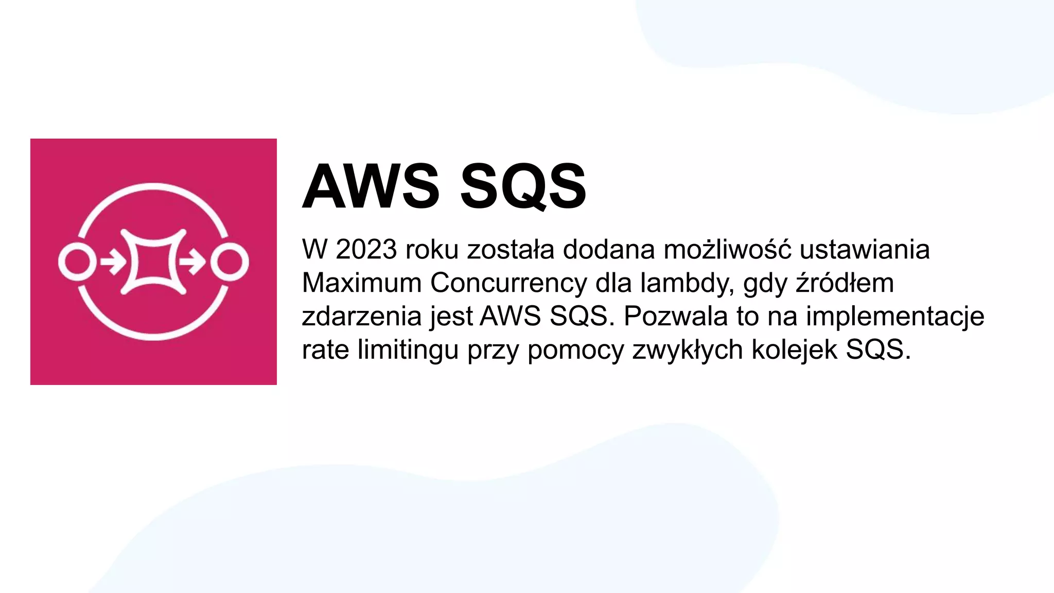 AWS SQS
W 2023 roku została dodana możliwość ustawiania
Maximum Concurrency dla lambdy, gdy źródłem
zdarzenia jest AWS SQS. Pozwala to na implementacje
rate limitingu przy pomocy zwykłych kolejek SQS.
 