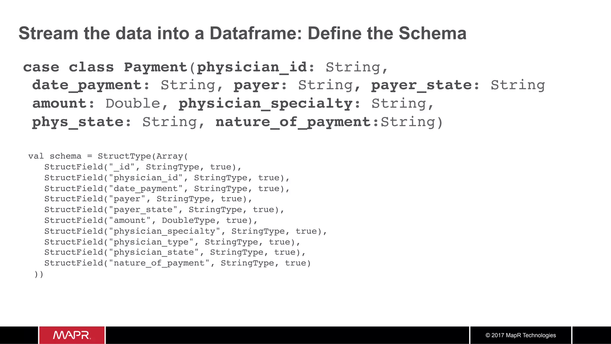 © 2017 MapR Technologies Stream the data into a Dataframe: Define the Schema case class Payment(physician_id: String, date_payment: String, payer: String, payer_state: String amount: Double, physician_specialty: String, phys_state: String, nature_of_payment:String) val schema = StructType(Array( StructField("_id", StringType, true), StructField("physician_id", StringType, true), StructField("date_payment", StringType, true), StructField("payer", StringType, true), StructField("payer_state", StringType, true), StructField("amount", DoubleType, true), StructField("physician_specialty", StringType, true), StructField("physician_type", StringType, true), StructField("physician_state", StringType, true), StructField("nature_of_payment", StringType, true) )) 