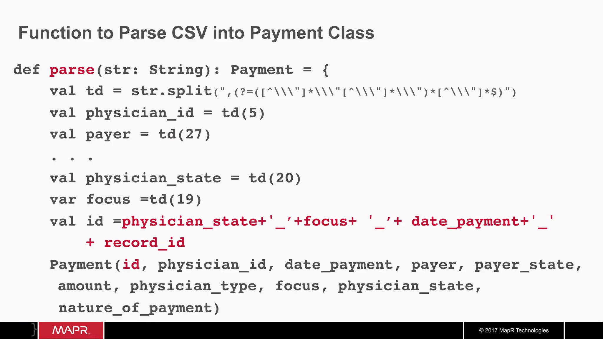 © 2017 MapR Technologies Function to Parse CSV into Payment Class def parse(str: String): Payment = { val td = str.split(",(?=([^"]*"[^"]*")*[^"]*$)") val physician_id = td(5) val payer = td(27) . . . val physician_state = td(20) var focus =td(19) val id =physician_state+'_’+focus+ '_’+ date_payment+'_' + record_id Payment(id, physician_id, date_payment, payer, payer_state, amount, physician_type, focus, physician_state, nature_of_payment)	} 