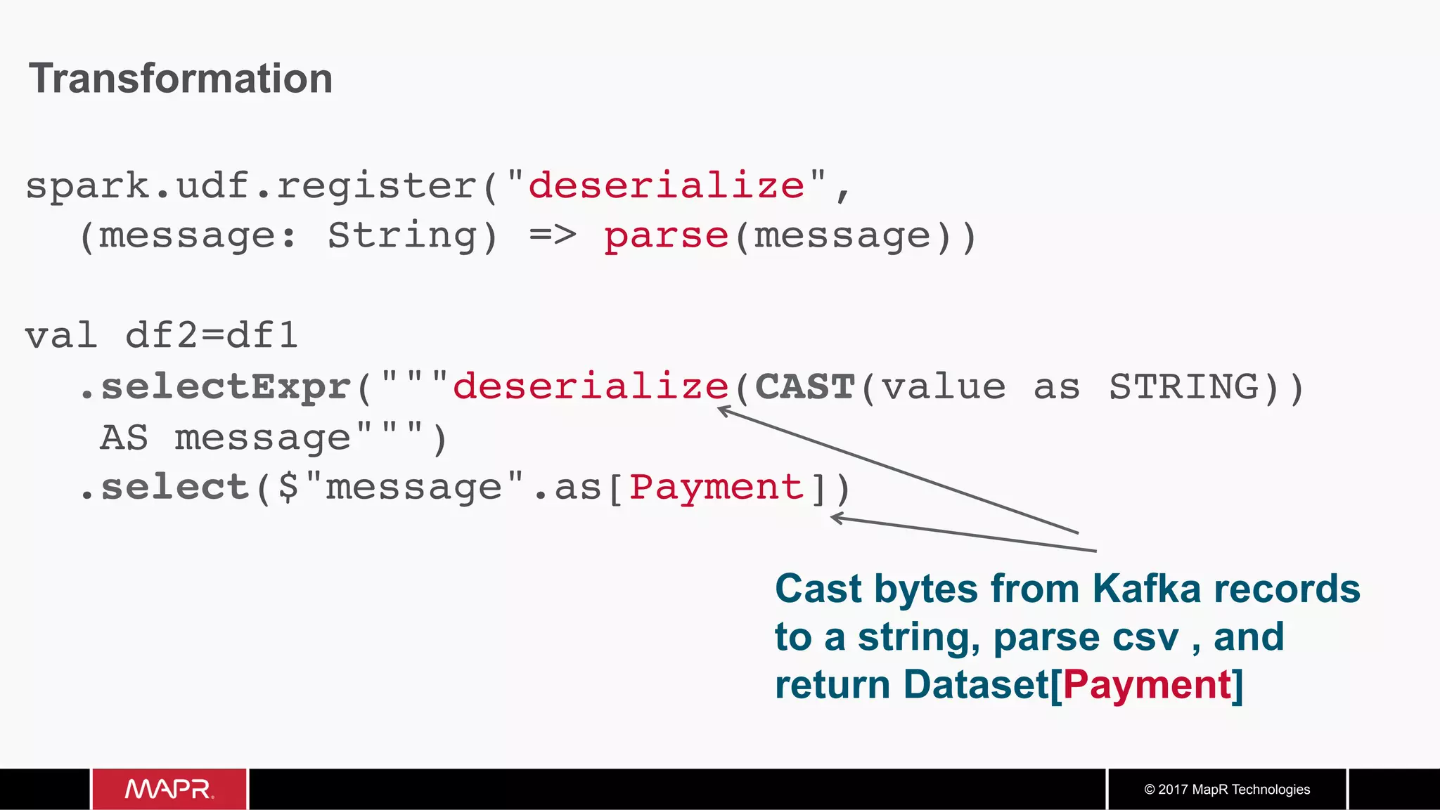 © 2017 MapR Technologies Transformation Cast bytes from Kafka records to a string, parse csv , and return Dataset[Payment] spark.udf.register("deserialize", (message: String) => parse(message)) val df2=df1 .selectExpr("""deserialize(CAST(value as STRING)) AS message""") .select($"message".as[Payment]) 