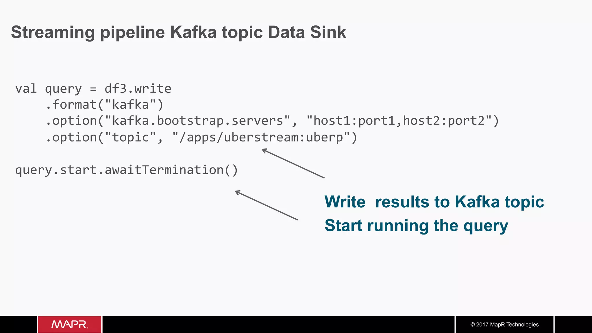 © 2017 MapR Technologies Streaming pipeline Kafka topic Data Sink Write results to Kafka topic Start running the query val	query	=	df3.write	.format("kafka")	.option("kafka.bootstrap.servers",	"host1:port1,host2:port2")	.option("topic",	"/apps/uberstream:uberp") query.start.awaitTermination() 