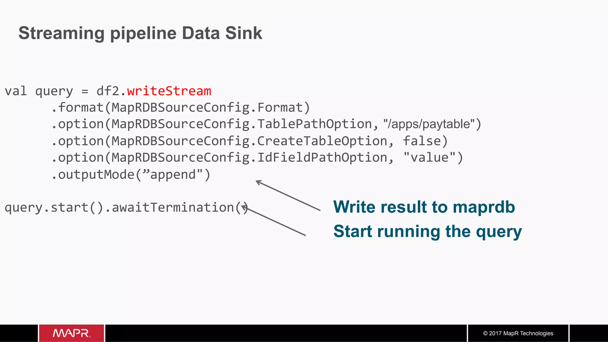 © 2017 MapR Technologies Streaming pipeline Data Sink Write result to maprdb Start running the query val	query	=	df2.writeStream	.format(MapRDBSourceConfig.Format)	.option(MapRDBSourceConfig.TablePathOption, "/apps/paytable")	.option(MapRDBSourceConfig.CreateTableOption,	false)	.option(MapRDBSourceConfig.IdFieldPathOption,	"value")	.outputMode(”append") query.start().awaitTermination() 