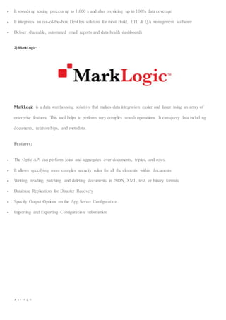 9 | P a g e
 It speeds up testing process up to 1,000 x and also providing up to 100% data coverage
 It integrates an out-of-the-box DevOps solution for most Build, ETL & QA management software
 Deliver shareable, automated email reports and data health dashboards
2) MarkLogic:
MarkLogic is a data warehousing solution that makes data integration easier and faster using an array of
enterprise features. This tool helps to perform very complex search operations. It can query data including
documents, relationships, and metadata.
Features:
 The Optic API can perform joins and aggregates over documents, triples, and rows.
 It allows specifying more complex security rules for all the elements within documents
 Writing, reading, patching, and deleting documents in JSON, XML, text, or binary formats
 Database Replication for Disaster Recovery
 Specify Output Options on the App Server Configuration
 Importing and Exporting Configuration Information
 