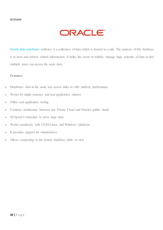 10 | P a g e
3) Oracle:
Oracle data warehouse software is a collection of data which is treated as a unit. The purpose of this database
is to store and retrieve related information. It helps the server to reliably manage huge amounts of data so that
multiple users can access the same data.
Features:
 Distributes data in the same way across disks to offer uniform performance
 Works for single-instance and real application clusters
 Offers real application testing
 Common architecture between any Private Cloud and Oracle's public cloud
 Hi-Speed Connection to move large data
 Works seamlessly with UNIX/Linux and Windows platforms
 It provides support for virtualization
 Allows connecting to the remote database, table, or view
 