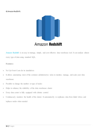 11 | P a g e
4) AmazonRedShift:
Amazon Redshift is an easy to manage, simple, and cost-effective data warehouse tool. It can analyze almost
every type of data using standard SQL.
Features:
 No Up-Front Costs for its installation
 It allows automating most of the common administrative tasks to monitor, manage, and scale your data
warehouse
 Possible to change the number or type of nodes
 Helps to enhance the reliability of the data warehouse cluster
 Every data center is fully equipped with climate control
 Continuously monitors the health of the cluster. It automatically re-replicates data from failed drives and
replaces nodes when needed
 