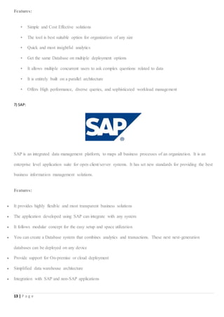 13 | P a g e
Features:
• Simple and Cost Effective solutions
• The tool is best suitable option for organization of any size
• Quick and most insightful analytics
• Get the same Database on multiple deployment options
• It allows multiple concurrent users to ask complex questions related to data
• It is entirely built on a parallel architecture
• Offers High performance, diverse queries, and sophisticated workload management
7) SAP:
SAP is an integrated data management platform, to maps all business processes of an organization. It is an
enterprise level application suite for open client/server systems. It has set new standards for providing the best
business information management solutions.
Features:
 It provides highly flexible and most transparent business solutions
 The application developed using SAP can integrate with any system
 It follows modular concept for the easy setup and space utilization
 You can create a Database system that combines analytics and transactions. These next next-generation
databases can be deployed on any device
 Provide support for On-premise or cloud deployment
 Simplified data warehouse architecture
 Integration with SAP and non-SAP applications
 