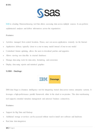 14 | P a g e
8) SAS:
SAS is a leading Datawarehousing tool that allows accessing data across multiple sources. It can perform
sophisticated analyses and deliver information across the organization.
Features:
 Activities managed from central locations. Hence, user can access applications remotely via the Internet
 Application delivery typically closer to a one-to-many model instead of one-to-one model
 Centralized feature updating, allows the users to download patches and upgrades.
 Allows viewing raw data files in external databases
 Manage data using tools for data entry, formatting, and conversion
 Display data using reports and statistical graphics
9) IBM – DataStage:
IBM data Stage is a business intelligence tool for integrating trusted data across various enterprise systems. It
leverages a high-performance parallel framework either in the cloud or on-premise. This data warehousing
tool supports extended metadata management and universal business connectivity.
Features:
 Support for Big Data and Hadoop
 Additional storage or services can be accessed without need to install new software and hardware
 Real time data integration
 
