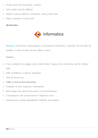 15 | P a g e
 Provide trusted ETL data anytime, anywhere
 Solve complex big data challenges
 Optimize hardware utilization and prioritize mission-critical tasks
 Deploy on-premises or in the cloud
10) Informatica:
Informatica PowerCenter is Data Integration tool developed by Informatica Corporation. The tool offers the
capability to connect & fetch data from different sources.
Features:
 It has a centralized error logging system which facilitates logging errors and rejecting data into relational
tables
 Build in Intelligence to improve performance
 Limit the Session Log
 Ability to Scale up Data Integration
 Foundation for Data Architecture Modernization
 Better designs with enforced best practices on code development
 Code integration with external Software Configuration tools
 Synchronization amongst geographically distributed team members
 