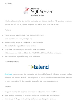 16 | P a g e
11) MS SSIS:
SQL Server Integration Services is a Data warehousing tool that used to perform ETL operations; i.e. extract,
transform and load data. SQL Server Integration also includes a rich set of built-in tasks.
Features:
 Tightly integrated with Microsoft Visual Studio and SQL Server
 Easier to maintain and package configuration
 Allows removing network as a bottleneck for insertion of data
 Data can be loaded in parallel and various locations
 It can handle data from different data sources in the same package
 SSIS consumes data which are difficult like FTP, HTTP, MSMQ, and Analysis services, etc.
 Data can be loaded in parallel to many varied destinations
12) TalendOpenStudio:
Open Studio is an open source data warehousing tool developed by Talend. It is designed to convert, combine
and update data in various locations. This tool provides an intuitive set of tools which make dealing with data
lot easier. It also allows big data integration, data quality, and master data management.
Features:
 It supports extensive data integration transformations and complex process workflows
 Offers seamless connectivity for more than 900 different databases, files, and applications
 It can manage the design, creation, testing, deployment, etc of integration processes
 