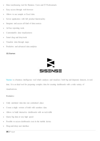18 | P a g e
 Data warehousing tool for Business Users and IT Professionals
 Easy access through web browser
 Allows to use sample or Excel data
 Server application with full product functionality
 Integrate and access all kind of data sources
 Ad hoc reporting tools
 Customizable data visualizations
 Smart drag and drop tools
 Visualize data through maps
 Predictive and advanced data analytics
15) Sisense:
Sisense is a business intelligence tool which analyses and visualizes both big and disparate datasets, in real-
time. It is an ideal tool for preparing complex data for creating dashboards with a wide variety of
visualizations.
Features:
 Unify unrelated data into one centralized place
 Create a single version of truth with seamless data
 Allows to build interactive dashboards with no tech skills
 Query big data at very high speed
 Possible to access dashboards even in the mobile device
 Drag-and-drop user interface
 