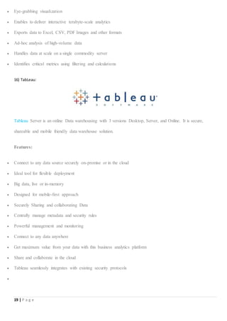 19 | P a g e
 Eye-grabbing visualization
 Enables to deliver interactive terabyte-scale analytics
 Exports data to Excel, CSV, PDF Images and other formats
 Ad-hoc analysis of high-volume data
 Handles data at scale on a single commodity server
 Identifies critical metrics using filtering and calculations
16) TabLeau:
Tableau Server is an online Data warehousing with 3 versions Desktop, Server, and Online. It is secure,
shareable and mobile friendly data warehouse solution.
Features:
 Connect to any data source securely on-premise or in the cloud
 Ideal tool for flexible deployment
 Big data, live or in-memory
 Designed for mobile-first approach
 Securely Sharing and collaborating Data
 Centrally manage metadata and security rules
 Powerful management and monitoring
 Connect to any data anywhere
 Get maximum value from your data with this business analytics platform
 Share and collaborate in the cloud
 Tableau seamlessly integrates with existing security protocols

 