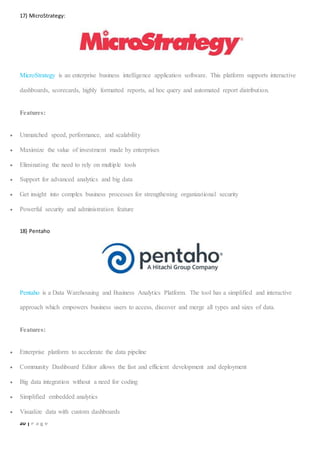 20 | P a g e
17) MicroStrategy:
MicroStrategy is an enterprise business intelligence application software. This platform supports interactive
dashboards, scorecards, highly formatted reports, ad hoc query and automated report distribution.
Features:
 Unmatched speed, performance, and scalability
 Maximize the value of investment made by enterprises
 Eliminating the need to rely on multiple tools
 Support for advanced analytics and big data
 Get insight into complex business processes for strengthening organizational security
 Powerful security and administration feature
18) Pentaho
Pentaho is a Data Warehousing and Business Analytics Platform. The tool has a simplified and interactive
approach which empowers business users to access, discover and merge all types and sizes of data.
Features:
 Enterprise platform to accelerate the data pipeline
 Community Dashboard Editor allows the fast and efficient development and deployment
 Big data integration without a need for coding
 Simplified embedded analytics
 Visualize data with custom dashboards
 