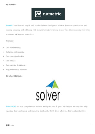 22 | P a g e
20) Numetric:
Numetric is the fast and easy BI tool. It offers business intelligence solutions from data centralization and
cleaning, analyzing and publishing. It is powerful enough for anyone to use. This data warehousing tool helps
to measure and improve productivity.
Features:
 Data benchmarking
 Budgeting & forecasting
 Data chart visualizations
 Data analysis
 Data mapping & dictionary
 Key performance indicators
21) SolverBI360 Suite:
Solver BI360 is a most comprehensive business intelligence tool. It gives 360º insights into any data, using
reporting, data warehousing, and interactive dashboards. BI360 drives effective, data-based productivity.
 