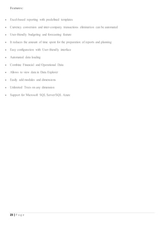 23 | P a g e
Features:
 Excel-based reporting with predefined templates
 Currency conversion and inter-company transactions elimination can be automated
 User-friendly budgeting and forecasting feature
 It reduces the amount of time spent for the preparation of reports and planning
 Easy configuration with User-friendly interface
 Automated data loading
 Combine Financial and Operational Data
 Allows to view data in Data Explorer
 Easily add modules and dimensions
 Unlimited Trees on any dimension
 Support for Microsoft SQL Server/SQL Azure
 