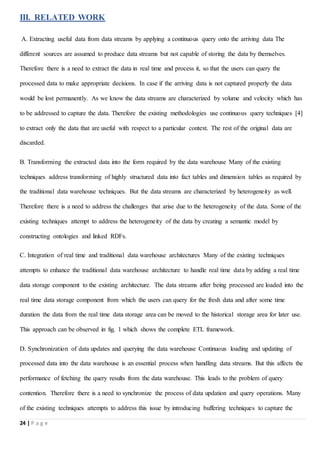 24 | P a g e
III. RELATED WORK
A. Extracting useful data from data streams by applying a continuous query onto the arriving data The
different sources are assumed to produce data streams but not capable of storing the data by themselves.
Therefore there is a need to extract the data in real time and process it, so that the users can query the
processed data to make appropriate decisions. In case if the arriving data is not captured properly the data
would be lost permanently. As we know the data streams are characterized by volume and velocity which has
to be addressed to capture the data. Therefore the existing methodologies use continuous query techniques [4]
to extract only the data that are useful with respect to a particular context. The rest of the original data are
discarded.
B. Transforming the extracted data into the form required by the data warehouse Many of the existing
techniques address transforming of highly structured data into fact tables and dimension tables as required by
the traditional data warehouse techniques. But the data streams are characterized by heterogeneity as well.
Therefore there is a need to address the challenges that arise due to the heterogeneity of the data. Some of the
existing techniques attempt to address the heterogeneity of the data by creating a semantic model by
constructing ontologies and linked RDFs.
C. Integration of real time and traditional data warehouse architectures Many of the existing techniques
attempts to enhance the traditional data warehouse architecture to handle real time data by adding a real time
data storage component to the existing architecture. The data streams after being processed are loaded into the
real time data storage component from which the users can query for the fresh data and after some time
duration the data from the real time data storage area can be moved to the historical storage area for later use.
This approach can be observed in fig. 1 which shows the complete ETL framework.
D. Synchronization of data updates and querying the data warehouse Continuous loading and updating of
processed data into the data warehouse is an essential process when handling data streams. But this affects the
performance of fetching the query results from the data warehouse. This leads to the problem of query
contention. Therefore there is a need to synchronize the process of data updation and query operations. Many
of the existing techniques attempts to address this issue by introducing buffering techniques to capture the
 