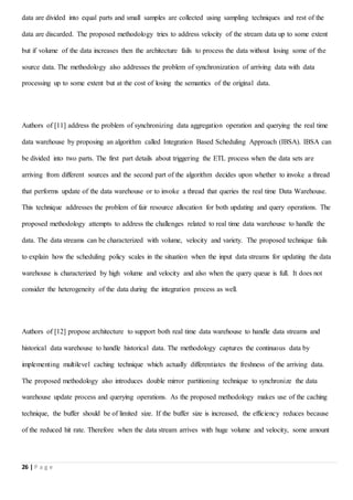 26 | P a g e
data are divided into equal parts and small samples are collected using sampling techniques and rest of the
data are discarded. The proposed methodology tries to address velocity of the stream data up to some extent
but if volume of the data increases then the architecture fails to process the data without losing some of the
source data. The methodology also addresses the problem of synchronization of arriving data with data
processing up to some extent but at the cost of losing the semantics of the original data.
Authors of [11] address the problem of synchronizing data aggregation operation and querying the real time
data warehouse by proposing an algorithm called Integration Based Scheduling Approach (IBSA). IBSA can
be divided into two parts. The first part details about triggering the ETL process when the data sets are
arriving from different sources and the second part of the algorithm decides upon whether to invoke a thread
that performs update of the data warehouse or to invoke a thread that queries the real time Data Warehouse.
This technique addresses the problem of fair resource allocation for both updating and query operations. The
proposed methodology attempts to address the challenges related to real time data warehouse to handle the
data. The data streams can be characterized with volume, velocity and variety. The proposed technique fails
to explain how the scheduling policy scales in the situation when the input data streams for updating the data
warehouse is characterized by high volume and velocity and also when the query queue is full. It does not
consider the heterogeneity of the data during the integration process as well.
Authors of [12] propose architecture to support both real time data warehouse to handle data streams and
historical data warehouse to handle historical data. The methodology captures the continuous data by
implementing multilevel caching technique which actually differentiates the freshness of the arriving data.
The proposed methodology also introduces double mirror partitioning technique to synchronize the data
warehouse update process and querying operations. As the proposed methodology makes use of the caching
technique, the buffer should be of limited size. If the buffer size is increased, the efficiency reduces because
of the reduced hit rate. Therefore when the data stream arrives with huge volume and velocity, some amount
 