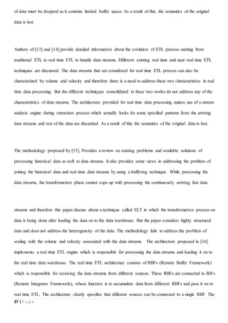 27 | P a g e
of data must be dropped as it contains limited buffer space. As a result of this, the semantics of the original
data is lost.
Authors of [13] and [14] provide detailed information about the evolution of ETL process starting from
traditional ETL to real time ETL to handle data streams. Different existing real time and near real time ETL
techniques are discussed. The data streams that are considered for real time ETL process can also be
characterized by volume and velocity and therefore there is a need to address these two characteristics in real
time data processing. But the different techniques consolidated in these two works do not address any of the
characteristics of data streams. The architecture provided for real time data processing makes use of a stream
analysis engine during extraction process which actually looks for some specified patterns from the arriving
data streams and rest of the data are discarded. As a result of this the semantics of the original data is lost.
The methodology proposed by [15], Provides a review on existing problems and available solutions of
processing historical data as well as data streams. It also provides some views in addressing the problem of
joining the historical data and real time data streams by using a buffering technique. While processing the
data streams, the transformation phase cannot cope up with processing the continuously arriving fast data
streams and therefore this paper discuss about a technique called ELT in which the transformation process on
data is being done after loading the data on to the data warehouse. But the paper considers highly structured
data and does not address the heterogeneity of the data. The methodology fails to address the problem of
scaling with the volume and velocity associated with the data streams. The architecture proposed in [16]
implements a real time ETL engine which is responsible for processing the data streams and loading it on to
the real time data warehouse. The real time ETL architecture consists of RBFs (Remote Buffer Framework)
which is responsible for receiving the data streams from different sources. These RBFs are connected to RIFs
(Remote Integrator Framework), whose function is to accumulate data from different RBFs and pass it on to
real time ETL. The architecture clearly specifies that different sources can be connected to a single RBF. The
 