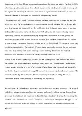 28 | P a g e
data streams arriving from different sources can be characterized by volume and velocity. Therefore the RBFs
when receiving arriving data streams from different sources may run out of memory space if the arriving data
has huge volume and velocity in which case some amount of original data must be discarded, as a result of
which the semantics of the original data is lost before even processing the data.
The methodology in [17] and [18] attempts to enhance traditional data warehouse to support real time data
stream processing. The proposed methodology assumes that the same old traditional ETL architecture holds
good for processing data streams with very few modifications to it. As the data streams arrives in real time,
loading and refreshing time interval will be very less which reduces the data warehouse loading process
significantly. Therefore the proposed methodology incorporates a modification, to isolate dynamic data
warehouse component which supports data stream processing from traditional data warehouse. But, as data
streams are always characterized by volume, velocity and variety, the traditional ETL component cannot cope
up with these characteristics. The traditional ETL uses staging operation for processing the data which uses
small sized fixed memory which cannot store huge volume of arriving data streams. The proposed
architecture does not address the issues with velocity and variety of the data as well.
Authors of [19] propose a methodology to address real time data integration in the transformation phase of
ETL process. This approach implements a technique called Divide Join - Data Integration (DJ- DI) whose
behavior changes according to the size of arriving data. When a change in the operational data source tables
are identified they are partitioned in to manageable size and join operation is performed on each partition. The
approach considers big data as the source data and address only structured data but big data can be
characterized by huge volume of variety of data arriving with high velocity.
The methodology in [20] implements web services based real time data warehouse architecture. The proposed
methodology attempts to address real time data warehouse challenges by isolating real time data warehouse
component from traditional data warehouse. As the architecture is based on web services for transferring the
data from source to real time data warehouse component, it cannot support heterogeneous data types. As data
streams are characterized by volume, velocity and variety, the real time data warehouse architecture must
 