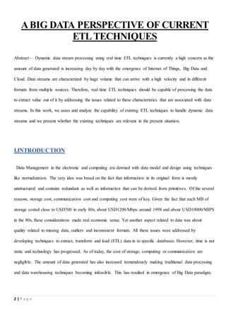 2 | P a g e
ABIG DATA PERSPECTIVE OF CURRENT
ETL TECHNIQUES
Abstract— Dynamic data stream processing using real time ETL techniques is currently a high concern as the
amount of data generated is increasing day by day with the emergence of Internet of Things, Big Data and
Cloud. Data streams are characterized by huge volume that can arrive with a high velocity and in different
formats from multiple sources. Therefore, real time ETL techniques should be capable of processing the data
to extract value out of it by addressing the issues related to these characteristics that are associated with data
streams. In this work, we asses and analyze the capability of existing ETL techniques to handle dynamic data
streams and we present whether the existing techniques are relevant in the present situation.
I.INTRODUCTION
Data Management in the electronic and computing era dawned with data model and design using techniques
like normalization. The very idea was based on the fact that information in its original form is mostly
unstructured and contains redundant as well as information that can be derived from primitives. Of the several
reasons, storage cost, communication cost and computing cost were of key. Given the fact that each MB of
storage costed close to USD700 in early 80s, about USD1200/Mbps around 1998 and about USD10000/MIPS
in the 80s, these considerations made real economic sense. Yet another aspect related to data was about
quality related to missing data, outliers and inconsistent formats. All these issues were addressed by
developing techniques to extract, transform and load (ETL) data in to specific databases. However, time is not
static and technology has progressed. As of today, the cost of storage, computing or communication are
negligible. The amount of data generated has also increased tremendously making traditional data processing
and data warehousing techniques becoming infeasible. This has resulted in emergence of Big Data paradigm.
 