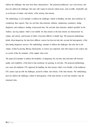 29 | P a g e
address the challenges that arise from these characteristics. The proposed architecture uses web services and
does not address the challenges that arise with respect to network related issues such as traffic, bandwidth and
so on because of volume and velocity of the arriving data streams.
The methodology in [21] attempts to address the challenges related to handling real time data warehouse by
considering three aspects. They are, real time data extraction methods, maintaining consistency during
integration and continuous loading of processed data. The real time data extraction method specified by the
Authors, uses log analysis which is not suitable for data streams as the data streams are characterized by
volume and velocity and because of which it becomes difficult to handle logs. The proposed methodology
details about integrating the data from different sources but does not take into account the heterogeneity of the
data during integration process. The methodology attempts to address the challenges that arise due to the
volume of data by proving filtering functionality to remove less important data with respect to the context and
as a result of this the semantics of the original data is lost.
The paper [22] attempts to address the feasibility of integrating the real time data and trade-offs between
quality and availability of the data in data warehouse for querying in real time. The proposed methodology
uses same old traditional ETL approach for handling the data streams which is not feasible as the traditional
ETL cannot cope up with the challenges posed by volume and velocity of the data streams. The methodology
does not address the challenges related to heterogeneity of the data streams as well and considers only the
structured data.
 