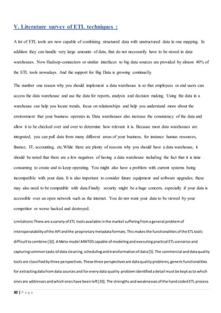 30 | P a g e
V. Literature survey of ETL techniques :
A lot of ETL tools are now capable of combining structured data with unstructured data in one mapping. In
addition they can handle very large amounts of data, that do not necessarily have to be stored in data
warehouses. Now Hadoop-connectors or similar interfaces to big data sources are provided by almost 40% of
the ETL tools nowadays. And the support for Big Data is growing continually.
The number one reason why you should implement a data warehouse is so that employees or end users can
access the data warehouse and use the data for reports, analysis and decision making. Using the data in a
warehouse can help you locate trends, focus on relationships and help you understand more about the
environment that your business operates in. Data warehouses also increase the consistency of the data and
allow it to be checked over and over to determine how relevant it is. Because most data warehouses are
integrated, you can pull data from many different areas of your business, for instance human resources,
finance, IT, accounting, etc.While there are plenty of reasons why you should have a data warehouse, it
should be noted that there are a few negatives of having a data warehouse including the fact that it is time
consuming to create and to keep operating. You might also have a problem with current systems being
incompatible with your data. It is also important to consider future equipment and software upgrades; these
may also need to be compatible with data.Finally security might be a huge concern, especially if your data is
accessible over an open network such as the internet. You do not want your data to be viewed by your
competitor or worse hacked and destroyed.
Limitations:There are avarietyof ETL toolsavailable inthe marketsufferingfromageneral problemof
interoperatabilityof the APIandthe proprietarymetadataformats.Thismakesthe functionalitiesof the ETLtools
difficulttocombine [32].A Meta model ARKTOScapable of modelingandexecutingpractical ETLscenariosand
capturingcommontasks of data cleaning,schedulingandtransformationof data[5].The commercial anddataquality
toolsare classifiedbythree perspectives.These three perspectivesare dataqualityproblems,genericfunctionalities
for extractingdatafromdata sourcesand foreverydata quality problemidentifiedadetail must be keptasto which
onesare addressesandwhichoneshave beenleft[33].The strengthsandweaknessesof the handcodedETL process
 
