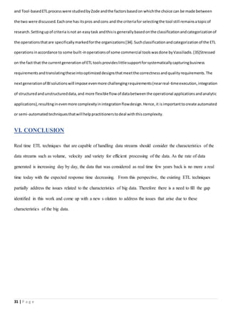 31 | P a g e
and Tool-basedETLprocesswere studiedbyZode andthe factorsbasedon whichthe choice can be made between
the two were discussed.Eachone has itspros andcons and the criteriafor selectingthe tool still remainsatopicof
research.Settingupof criteriaisnot an easytask andthisis generallybasedonthe classificationandcategorizationof
the operationsthatare specificallymarkedforthe organizations[34].Suchclassificationandcategorizationof the ETL
operationsinaccordance to some built-inoperationsof some commercial toolswasdone byVassiliadis.[35]Stressed
on the fact that the currentgeneration of ETL toolsprovideslittlesupportforsystematicallycapturingbusiness
requirementsandtranslatingtheseintooptimizeddesignsthatmeetthe correctnessandqualityrequirements.The
nextgenerationof BIsolutionswill impose evenmore challengingrequirements(nearreal-timeexecution,integration
of structuredandunstructureddata,and more flexibleflow of databetweenthe operational applicationsandanalytic
applications),resultinginevenmore complexityinintegrationflowdesign.Hence,it isimportanttocreate automated
or semi-automatedtechniquesthatwill helppractitionerstodeal withthiscomplexity.
VI. CONCLUSION
Real time ETL techniques that are capable of handling data streams should consider the characteristics of the
data streams such as volume, velocity and variety for efficient processing of the data. As the rate of data
generated is increasing day by day, the data that was considered as real time few years back is no more a real
time today with the expected response time decreasing. From this perspective, the existing ETL techniques
partially address the issues related to the characteristics of big data. Therefore there is a need to fill the gap
identified in this work and come up with a new s olution to address the issues that arise due to these
characteristics of the big data.
 
