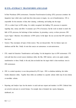 4 | P a g e
II ETL--EXTRACT TRANSFORM AND LOAD
In Data Warehouse (DW) environment, Extraction-Transformation-Loading (ETL) processes constitute the
integration layer which aims to pull data from data sources to targets, via a set of transformations. ETL is
responsible for the extraction of data, their cleaning, conforming and loading into the target.
ETL is a critical layer in DW setting. It is widely recognized that building ETL processes is expensive
regarding time, money and effort. It consumes up to 70% of resources. By this work we intend to enrich the
field of ETL processes, the backstage of data warehouse, by presenting a survey on these processes. DW
Layers Figure 1 illustrates the architecture of DW system. In this figure the one can note that DW system has
four levels:
• Sources: They encompass all types of data sources. They are data provider. The two famous types are
databases and flat files. Finally let note that sources are autonomous or semi-autonomous.
• ETL: stands for Extraction Transformation and Loading. It is the integration layer in DW environment. ETL
tools pull data from several sources (databases tables, flat files, ERP, internet, and so on), apply complex
transformation to them. Finally in the end, data are loaded into the target which is data warehouse store in
DW environment.
 DW: is a central repository to save data produced by ETL layer. DW is a database including fact tables
besides dimension tables. Together these tables are combined in a specific schema which may be star schema
or snowflake schema.
• Reporting and Analysis layer has the mission to catch end-user request and translate it to DW. Collected data
are served to end-users in several formats. For example data is formatted into reports, histograms,
dashboard...etc
 