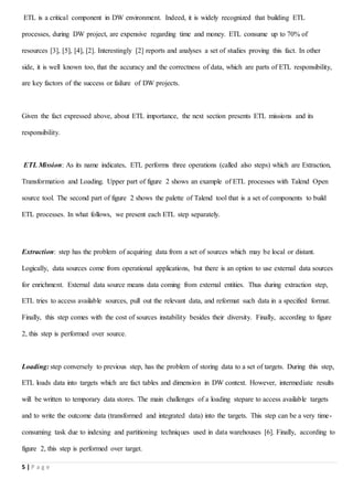 5 | P a g e
ETL is a critical component in DW environment. Indeed, it is widely recognized that building ETL
processes, during DW project, are expensive regarding time and money. ETL consume up to 70% of
resources [3], [5], [4], [2]. Interestingly [2] reports and analyses a set of studies proving this fact. In other
side, it is well known too, that the accuracy and the correctness of data, which are parts of ETL responsibility,
are key factors of the success or failure of DW projects.
Given the fact expressed above, about ETL importance, the next section presents ETL missions and its
responsibility.
ETL Mission: As its name indicates, ETL performs three operations (called also steps) which are Extraction,
Transformation and Loading. Upper part of figure 2 shows an example of ETL processes with Talend Open
source tool. The second part of figure 2 shows the palette of Talend tool that is a set of components to build
ETL processes. In what follows, we present each ETL step separately.
Extraction: step has the problem of acquiring data from a set of sources which may be local or distant.
Logically, data sources come from operational applications, but there is an option to use external data sources
for enrichment. External data source means data coming from external entities. Thus during extraction step,
ETL tries to access available sources, pull out the relevant data, and reformat such data in a specified format.
Finally, this step comes with the cost of sources instability besides their diversity. Finally, according to figure
2, this step is performed over source.
Loading: step conversely to previous step, has the problem of storing data to a set of targets. During this step,
ETL loads data into targets which are fact tables and dimension in DW context. However, intermediate results
will be written to temporary data stores. The main challenges of a loading stepare to access available targets
and to write the outcome data (transformed and integrated data) into the targets. This step can be a very time-
consuming task due to indexing and partitioning techniques used in data warehouses [6]. Finally, according to
figure 2, this step is performed over target.
 