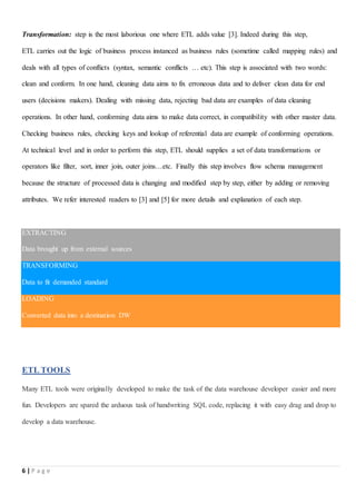 6 | P a g e
Transformation: step is the most laborious one where ETL adds value [3]. Indeed during this step,
ETL carries out the logic of business process instanced as business rules (sometime called mapping rules) and
deals with all types of conflicts (syntax, semantic conflicts … etc). This step is associated with two words:
clean and conform. In one hand, cleaning data aims to fix erroneous data and to deliver clean data for end
users (decisions makers). Dealing with missing data, rejecting bad data are examples of data cleaning
operations. In other hand, conforming data aims to make data correct, in compatibility with other master data.
Checking business rules, checking keys and lookup of referential data are example of conforming operations.
At technical level and in order to perform this step, ETL should supplies a set of data transformations or
operators like filter, sort, inner join, outer joins…etc. Finally this step involves flow schema management
because the structure of processed data is changing and modified step by step, either by adding or removing
attributes. We refer interested readers to [3] and [5] for more details and explanation of each step.
EXTRACTING
Data brought up from external sources
TRANSFORMING
Data to fit demanded standard
LOADING
Converted data into a destination DW
ETL TOOLS
Many ETL tools were originally developed to make the task of the data warehouse developer easier and more
fun. Developers are spared the arduous task of handwriting SQL code, replacing it with easy drag and drop to
develop a data warehouse.
 