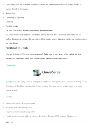 8 | P a g e
 Transforming data into a stucture required to continue the operation (extracted data usually includes a
sructure typical to the source)
 Sorting data
 Connecting or separating
 Cleansing
 Checking quality
The third task includes loading the data into a data warehouse.
ETL tools include many additional capabilities beyond the main three - extraction, transformation and
loading. For example, sorting, filtering, data profiling, quality control, cleansing, monitoring, synchronization
and consolidation.
Providers of ETL Tools
Here are the types of ETL tools which are currently being used in the market which makes the data
management task much easier and simultaneously improves data warehousing.
1) QuerySurge
QuerySurge is ETL testing solution developed by RTTS. It is built specifically to automate the testing of Data
Warehouses & Big Data. It ensures that the data extracted from data sources remains intact in the target
systems as well.
Features:
 Improve data quality & data governance
 Accelerate your data delivery cycles
 Helps to automate manual testing effort
 Provide testing across the different platform like Oracle, Teradata, IBM, Amazon, Cloudera, etc.
 