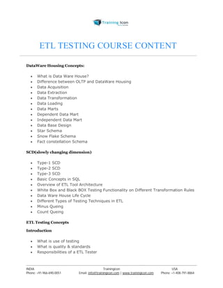 ETL TESTING COURSE CONTENT 
DataWare Housing Concepts: 
 What is Data Ware House? 
 Difference between OLTP and DataWare Housing 
 Data Acquisition 
 Data Extraction 
 Data Transformation 
 Data Loading 
 Data Marts 
 Dependent Data Mart 
 Independent Data Mart 
 Data Base Design 
 Star Schema 
 Snow Flake Schema 
 Fact constellation Schema 
SCD(slowly changing dimension) 
 Type-1 SCD 
 Type-2 SCD 
 Type-3 SCD 
 Basic Concepts in SQL 
 Overview of ETL Tool Architecture 
 White Box and Black BOX Testing Functionality on Different Transformation Rules 
 Data Ware House Life Cycle 
 Different Types of Testing Techniques in ETL 
 Minus Queing 
 Count Queing 
ETL Testing Concepts 
Introduction 
 What is use of testing 
 What is quality & standards 
 Responsibilities of a ETL Tester 
----------------------------------------------------------------------------------------------------------------------------------------------------------------------------------------------- 
INDIA Trainingicon USA 
Phone: +91-966-690-0051 Email: info@trainingicon.com | www.trainingicon.com Phone: +1-408-791-8864 
 