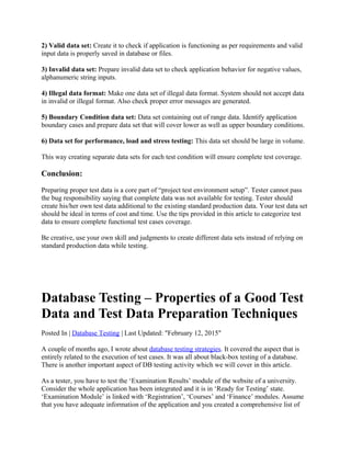 2) Valid data set: Create it to check if application is functioning as per requirements and valid
input data is properly saved in database or files.
3) Invalid data set: Prepare invalid data set to check application behavior for negative values,
alphanumeric string inputs.
4) Illegal data format: Make one data set of illegal data format. System should not accept data
in invalid or illegal format. Also check proper error messages are generated.
5) Boundary Condition data set: Data set containing out of range data. Identify application
boundary cases and prepare data set that will cover lower as well as upper boundary conditions.
6) Data set for performance, load and stress testing: This data set should be large in volume.
This way creating separate data sets for each test condition will ensure complete test coverage.
Conclusion:
Preparing proper test data is a core part of “project test environment setup”. Tester cannot pass
the bug responsibility saying that complete data was not available for testing. Tester should
create his/her own test data additional to the existing standard production data. Your test data set
should be ideal in terms of cost and time. Use the tips provided in this article to categorize test
data to ensure complete functional test cases coverage.
Be creative, use your own skill and judgments to create different data sets instead of relying on
standard production data while testing.
Database Testing – Properties of a Good Test
Data and Test Data Preparation Techniques
Posted In | Database Testing | Last Updated: "February 12, 2015"
A couple of months ago, I wrote about database testing strategies. It covered the aspect that is
entirely related to the execution of test cases. It was all about black-box testing of a database.
There is another important aspect of DB testing activity which we will cover in this article.
As a tester, you have to test the ‘Examination Results’ module of the website of a university.
Consider the whole application has been integrated and it is in ‘Ready for Testing’ state.
‘Examination Module’ is linked with ‘Registration’, ‘Courses’ and ‘Finance’ modules. Assume
that you have adequate information of the application and you created a comprehensive list of
 