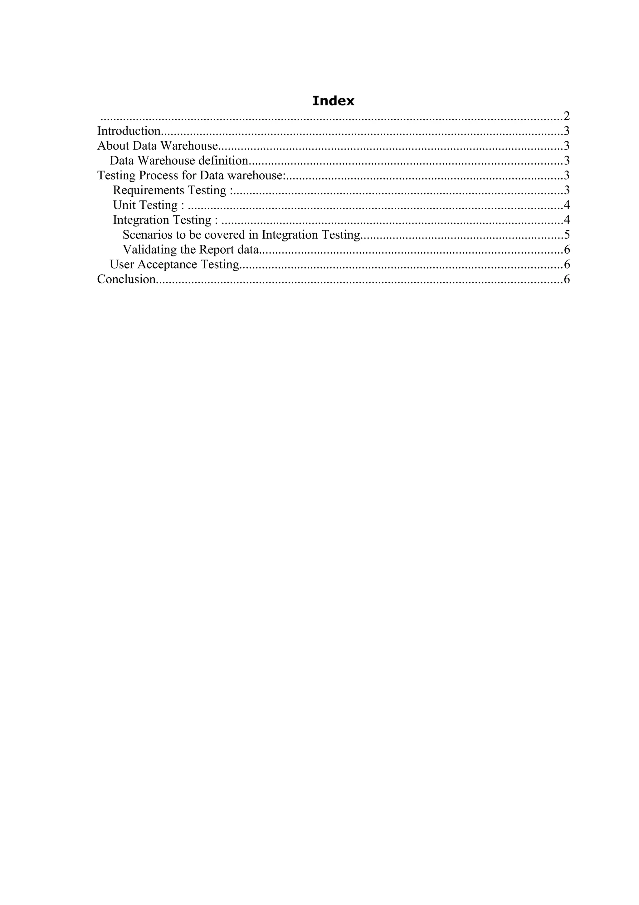 Index
...............................................................................................................................................2
Introduction.............................................................................................................................3
About Data Warehouse...........................................................................................................3
Data Warehouse definition.................................................................................................3
Testing Process for Data warehouse:......................................................................................3
Requirements Testing :......................................................................................................3
Unit Testing : ....................................................................................................................4
Integration Testing : ..........................................................................................................4
Scenarios to be covered in Integration Testing...............................................................5
Validating the Report data..............................................................................................6
User Acceptance Testing....................................................................................................6
Conclusion..............................................................................................................................6
 