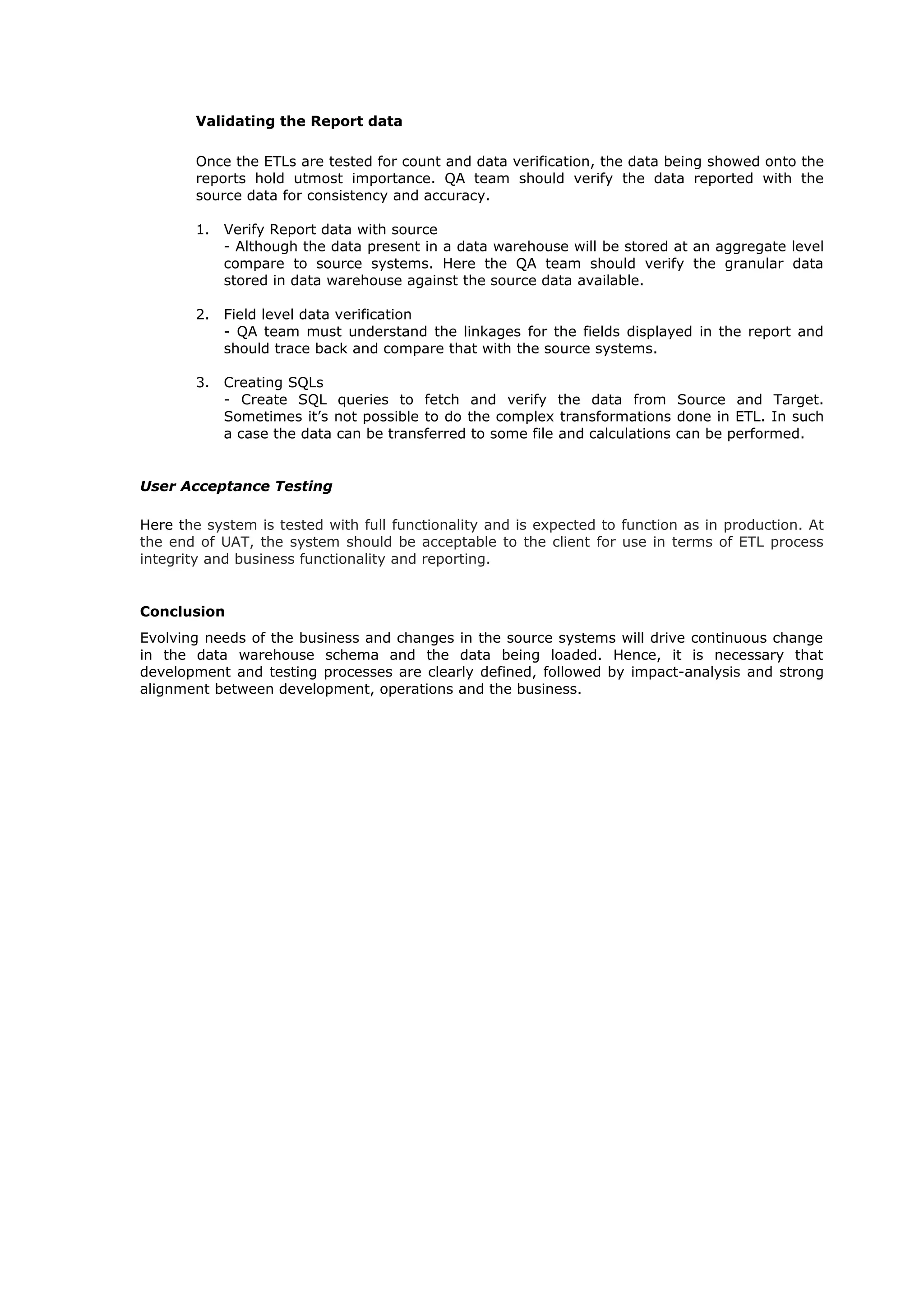 Validating the Report data
Once the ETLs are tested for count and data verification, the data being showed onto the
reports hold utmost importance. QA team should verify the data reported with the
source data for consistency and accuracy.
1. Verify Report data with source
- Although the data present in a data warehouse will be stored at an aggregate level
compare to source systems. Here the QA team should verify the granular data
stored in data warehouse against the source data available.
2. Field level data verification
- QA team must understand the linkages for the fields displayed in the report and
should trace back and compare that with the source systems.
3. Creating SQLs
- Create SQL queries to fetch and verify the data from Source and Target.
Sometimes it’s not possible to do the complex transformations done in ETL. In such
a case the data can be transferred to some file and calculations can be performed.
User Acceptance Testing
Here the system is tested with full functionality and is expected to function as in production. At
the end of UAT, the system should be acceptable to the client for use in terms of ETL process
integrity and business functionality and reporting.
Conclusion
Evolving needs of the business and changes in the source systems will drive continuous change
in the data warehouse schema and the data being loaded. Hence, it is necessary that
development and testing processes are clearly defined, followed by impact-analysis and strong
alignment between development, operations and the business.
 