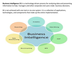 Business intelligence (BI) is a technology-driven process for analyzing data and presenting
information to help managers and other corporate end users make business decisions.
BI is not achieved with one tool or via one system. It is a collection of applications,
technologies, and components that make up the entire implementation.
 