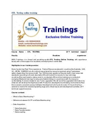 ETL Testing online training
Course Name : ETL TESTING 24*7 technical support
Faculty : Realtime experience
MSR Trainings: is a brand and providing quality ETL Testing Online Training with experiance
faculty with online support for students and employees in world wide.
Highlights in our training service:
Every faculty has Real Time experiance .Trained Resources placed in countries like Australia, USA,
UK, JAPAN, SWEDEN etc.Any critical issues faced by resource resolved using Teamviewer,
webex.Supporting the resource with Top 100 Interview questions.Resume built in best corporate
standards according to the job description.We will market the resume for top technolgy
countries.After each week a status exam is conducted.offline online trainings are conducted
everyday.Weekend trainings for job goers.flexible timings in accordance with the resource
comfortability.If version related to any Tool is upgraded. We will send the upgraded information via
email.we will develop the Aquintance with Production,development and testing environments.Real
time scenarios covered accross Software Development Life Cycle.for every 10 hours One hour
catered to resolve the doubts.Explaining bugs and critical issues and development activities 24*7
technical supports sevices.
Course content:
• What is Data Warehousing?
• Difference between OLTP and Data Warehousing
• Data Acquisition
* Data Extraction
* Data Transformation
* Data Loading
 