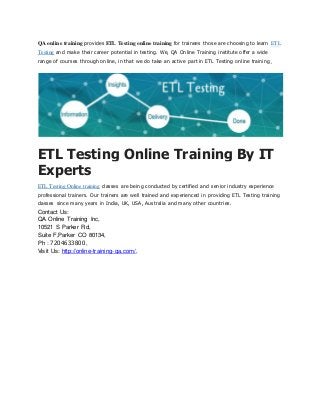 QA online training provides ETL Testing online training for trainees those are choosing to learn ETL
Testing and make their career potential in testing. We, QA Online Training institute offer a wide
range of courses through online, in that we do take an active part in ETL Testing online training.
ETL Testing Online Training By IT
Experts
ETL Testing Online training classes are being conducted by certified and senior industry experience
professional trainers. Our trainers are well trained and experienced in providing ETL Testing training
classes since many years in India, UK, USA, Australia and many other countries.
Contact Us:
QA Online Training Inc,
10521 S Parker Rd,
Suite F,Parker CO 80134,
Ph : 7204633800,
Visit Us: http://online-training-qa.com/,
 
