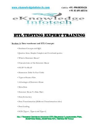 www.eknowledgeinfotech.com Call Us: +91-9960030626
+91 8149140336
No.1 Training Center in Advance QTP/Selenium/Loadrunner/Perl
Scripting/Shell Scripting/ETL Testing/BI Tools
ETL TESTING EXPERT TRAINING
Section A: Data warehouse and ETL Concepts
• Database Concepts and SQL
• Queries: Joins, Simple, Complex and Co-related queries
• What is Dataware House?
• Characteristics of the Dataware House
• OLTP Vs OLAP
• Dimension Table Vs Fact Table
• Types of Source Files
• Advantages of Dataware House
• Meta Data
• Dataware House Vs Data Mart
• Data Extraction
• Data Transformation (Different Transformation rules)
• Data Loading
• SCD (Type-1, Type-2 and Type-3)
 