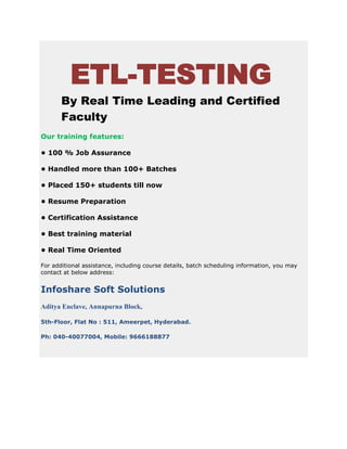 ETL-TESTING
By Real Time Leading and Certified
Faculty
Our training features:
• 100 % Job Assurance
• Handled more than 100+ Batches
• Placed 150+ students till now
• Resume Preparation
• Certification Assistance
• Best training material
• Real Time Oriented
For additional assistance, including course details, batch scheduling information, you may
contact at below address:
Infoshare Soft Solutions
Aditya Enclave, Annapurna Block,
5th-Floor, Flat No : 511, Ameerpet, Hyderabad.
Ph: 040-40077004, Mobile: 9666188877
 