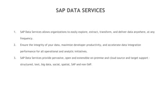 SAP DATA SERVICES
1. SAP Data Services allows organizations to easily explore, extract, transform, and deliver data anywhere, at any
frequency.
2. Ensure the integrity of your data, maximize developer productivity, and accelerate data integration
performance for all operational and analytic initiatives.
3. SAP Data Services provide pervasive, open and extensible on-premise and cloud source and target support –
structured, text, big data, social, spatial, SAP and non-SAP.