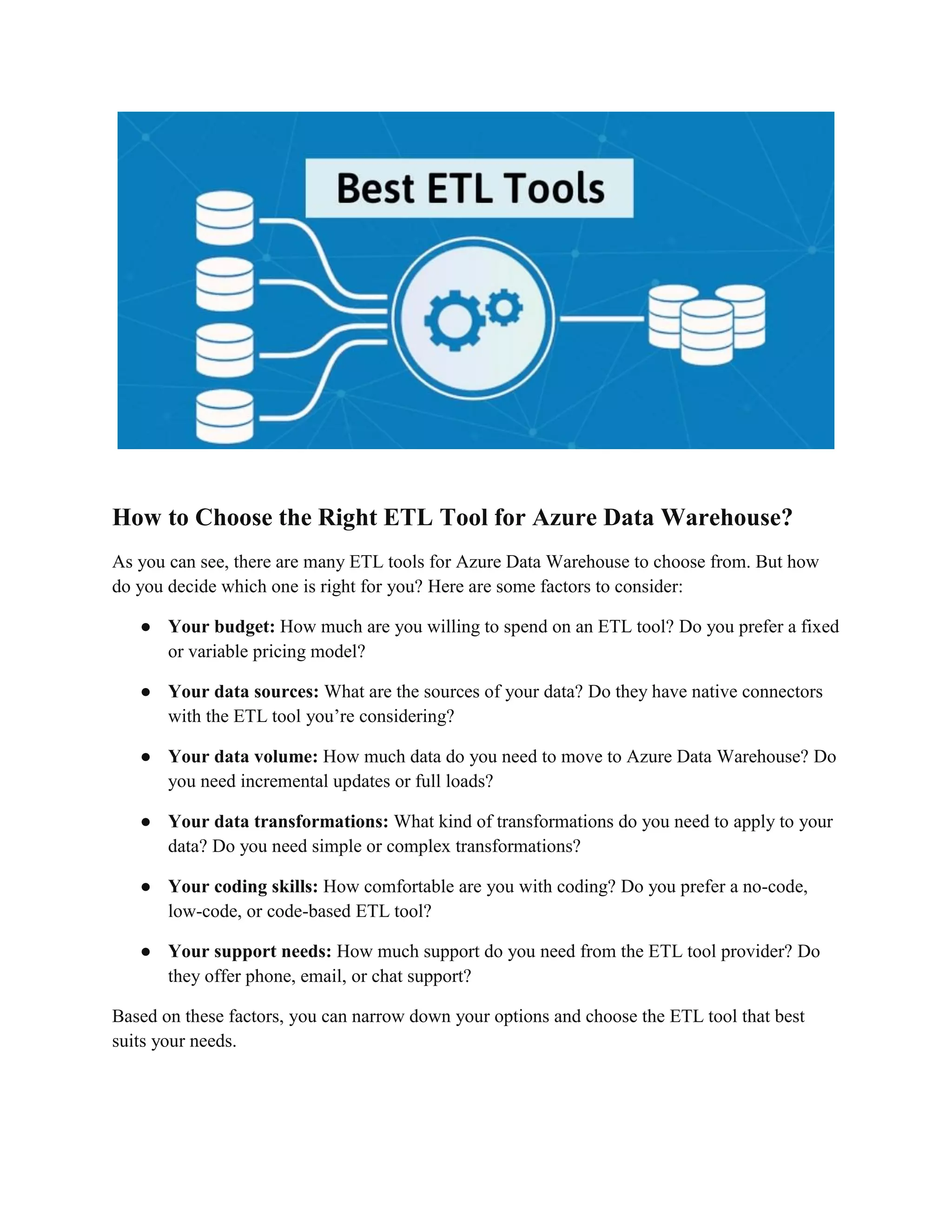 How to Choose the Right ETL Tool for Azure Data Warehouse?
As you can see, there are many ETL tools for Azure Data Warehouse to choose from. But how
do you decide which one is right for you? Here are some factors to consider:
● Your budget: How much are you willing to spend on an ETL tool? Do you prefer a fixed
or variable pricing model?
● Your data sources: What are the sources of your data? Do they have native connectors
with the ETL tool you’re considering?
● Your data volume: How much data do you need to move to Azure Data Warehouse? Do
you need incremental updates or full loads?
● Your data transformations: What kind of transformations do you need to apply to your
data? Do you need simple or complex transformations?
● Your coding skills: How comfortable are you with coding? Do you prefer a no-code,
low-code, or code-based ETL tool?
● Your support needs: How much support do you need from the ETL tool provider? Do
they offer phone, email, or chat support?
Based on these factors, you can narrow down your options and choose the ETL tool that best
suits your needs.
 