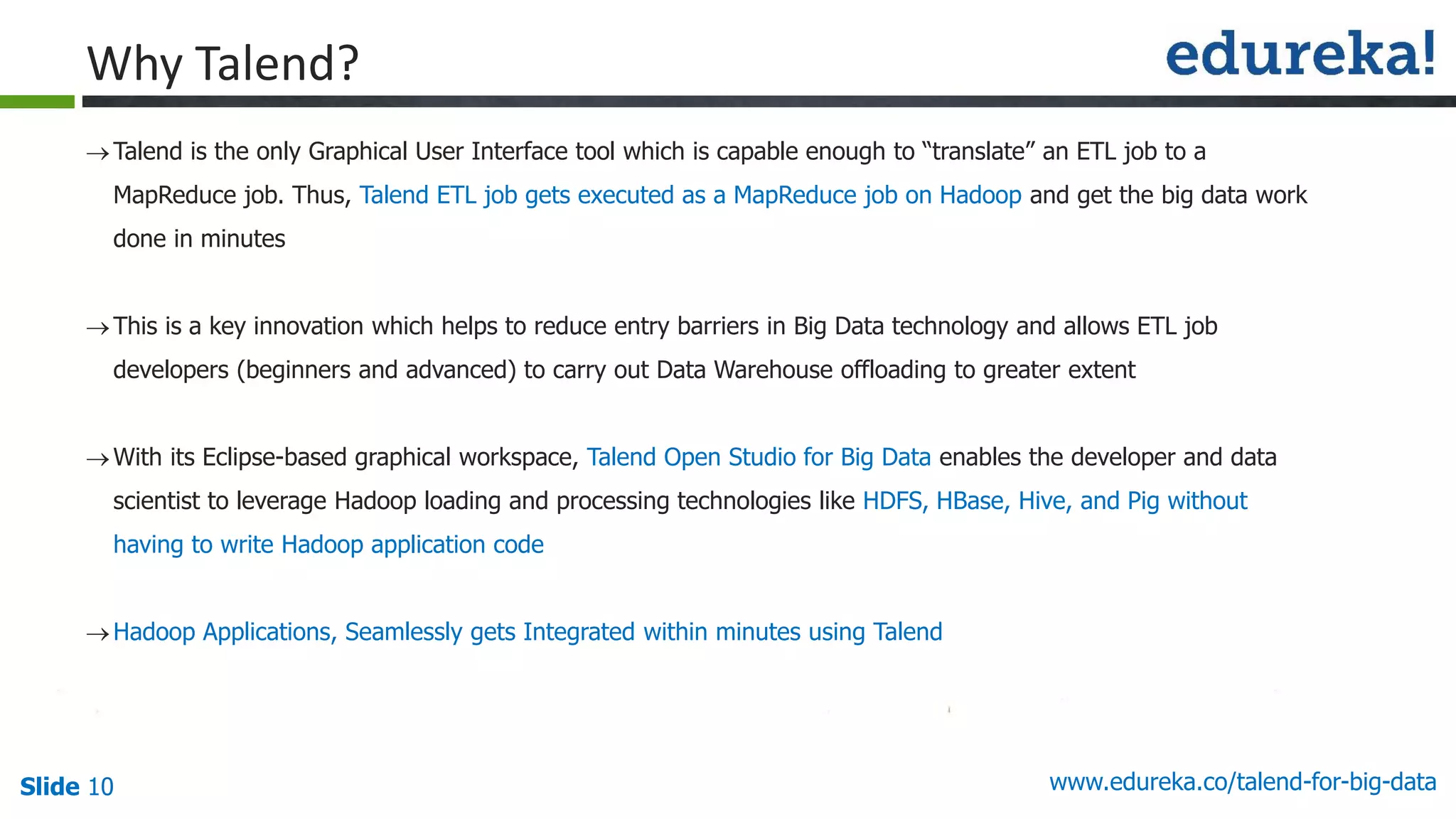 Slide 10 www.edureka.co/talend-for-big-data
Talend is the only Graphical User Interface tool which is capable enough to “translate” an ETL job to a
MapReduce job. Thus, Talend ETL job gets executed as a MapReduce job on Hadoop and get the big data work
done in minutes
This is a key innovation which helps to reduce entry barriers in Big Data technology and allows ETL job
developers (beginners and advanced) to carry out Data Warehouse offloading to greater extent
With its Eclipse-based graphical workspace, Talend Open Studio for Big Data enables the developer and data
scientist to leverage Hadoop loading and processing technologies like HDFS, HBase, Hive, and Pig without
having to write Hadoop application code
Hadoop Applications, Seamlessly gets Integrated within minutes using Talend
Why Talend?
 