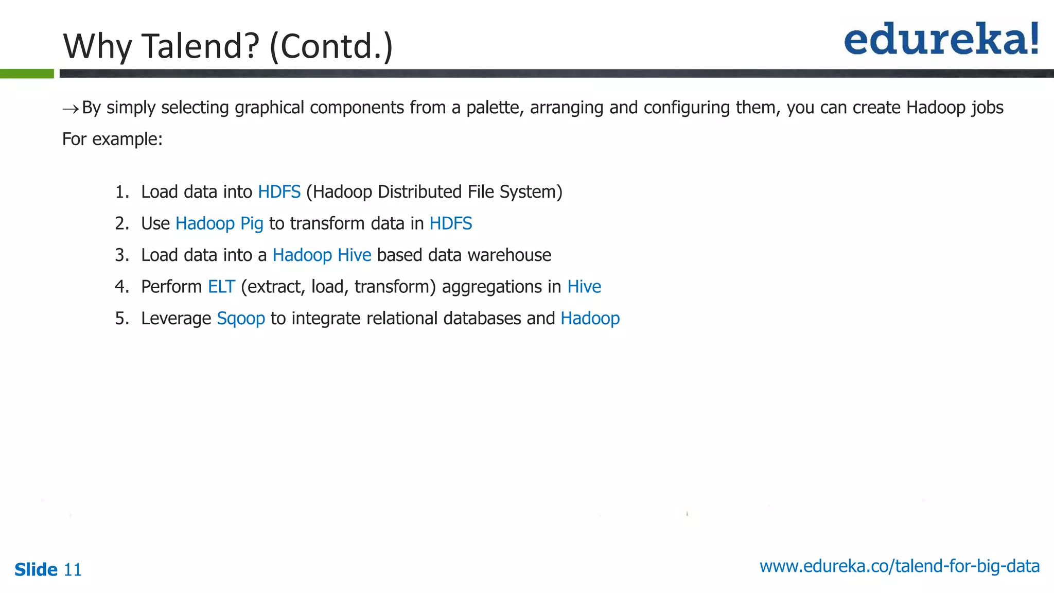 Slide 11 www.edureka.co/talend-for-big-data
By simply selecting graphical components from a palette, arranging and configuring them, you can create Hadoop jobs
For example:
1. Load data into HDFS (Hadoop Distributed File System)
2. Use Hadoop Pig to transform data in HDFS
3. Load data into a Hadoop Hive based data warehouse
4. Perform ELT (extract, load, transform) aggregations in Hive
5. Leverage Sqoop to integrate relational databases and Hadoop
Why Talend? (Contd.)
 