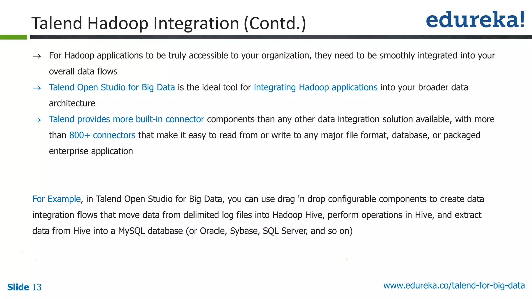 Slide 13 www.edureka.co/talend-for-big-data
 For Hadoop applications to be truly accessible to your organization, they need to be smoothly integrated into your
overall data flows
 Talend Open Studio for Big Data is the ideal tool for integrating Hadoop applications into your broader data
architecture
 Talend provides more built-in connector components than any other data integration solution available, with more
than 800+ connectors that make it easy to read from or write to any major file format, database, or packaged
enterprise application
For Example, in Talend Open Studio for Big Data, you can use drag 'n drop configurable components to create data
integration flows that move data from delimited log files into Hadoop Hive, perform operations in Hive, and extract
data from Hive into a MySQL database (or Oracle, Sybase, SQL Server, and so on)
Talend Hadoop Integration (Contd.)
 