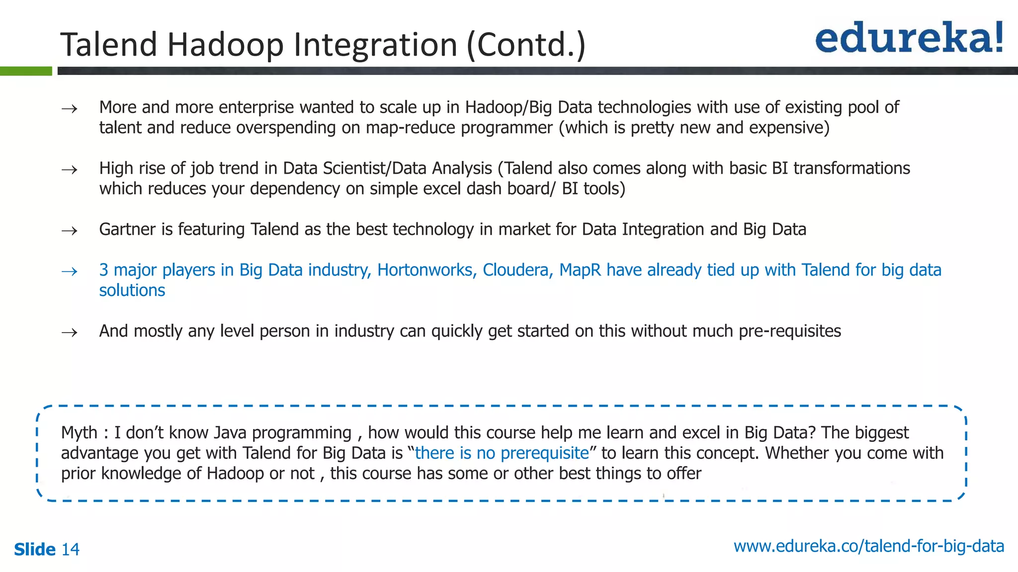 Slide 14 www.edureka.co/talend-for-big-data
 More and more enterprise wanted to scale up in Hadoop/Big Data technologies with use of existing pool of
talent and reduce overspending on map-reduce programmer (which is pretty new and expensive)
 High rise of job trend in Data Scientist/Data Analysis (Talend also comes along with basic BI transformations
which reduces your dependency on simple excel dash board/ BI tools)
 Gartner is featuring Talend as the best technology in market for Data Integration and Big Data
 3 major players in Big Data industry, Hortonworks, Cloudera, MapR have already tied up with Talend for big data
solutions
 And mostly any level person in industry can quickly get started on this without much pre-requisites
Myth : I don’t know Java programming , how would this course help me learn and excel in Big Data? The biggest
advantage you get with Talend for Big Data is “there is no prerequisite” to learn this concept. Whether you come with
prior knowledge of Hadoop or not , this course has some or other best things to offer
Talend Hadoop Integration (Contd.)
 