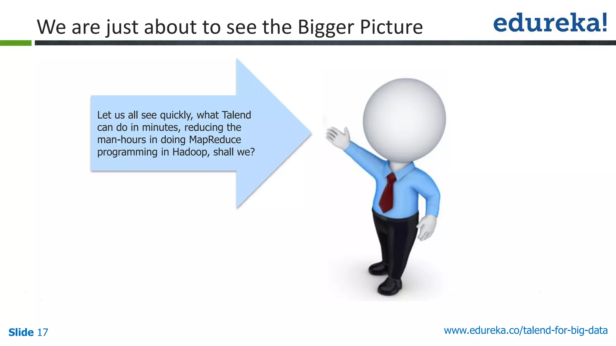 Slide 17 www.edureka.co/talend-for-big-data
Let us all see quickly, what Talend
can do in minutes, reducing the
man-hours in doing MapReduce
programming in Hadoop, shall we?
We are just about to see the Bigger Picture
 