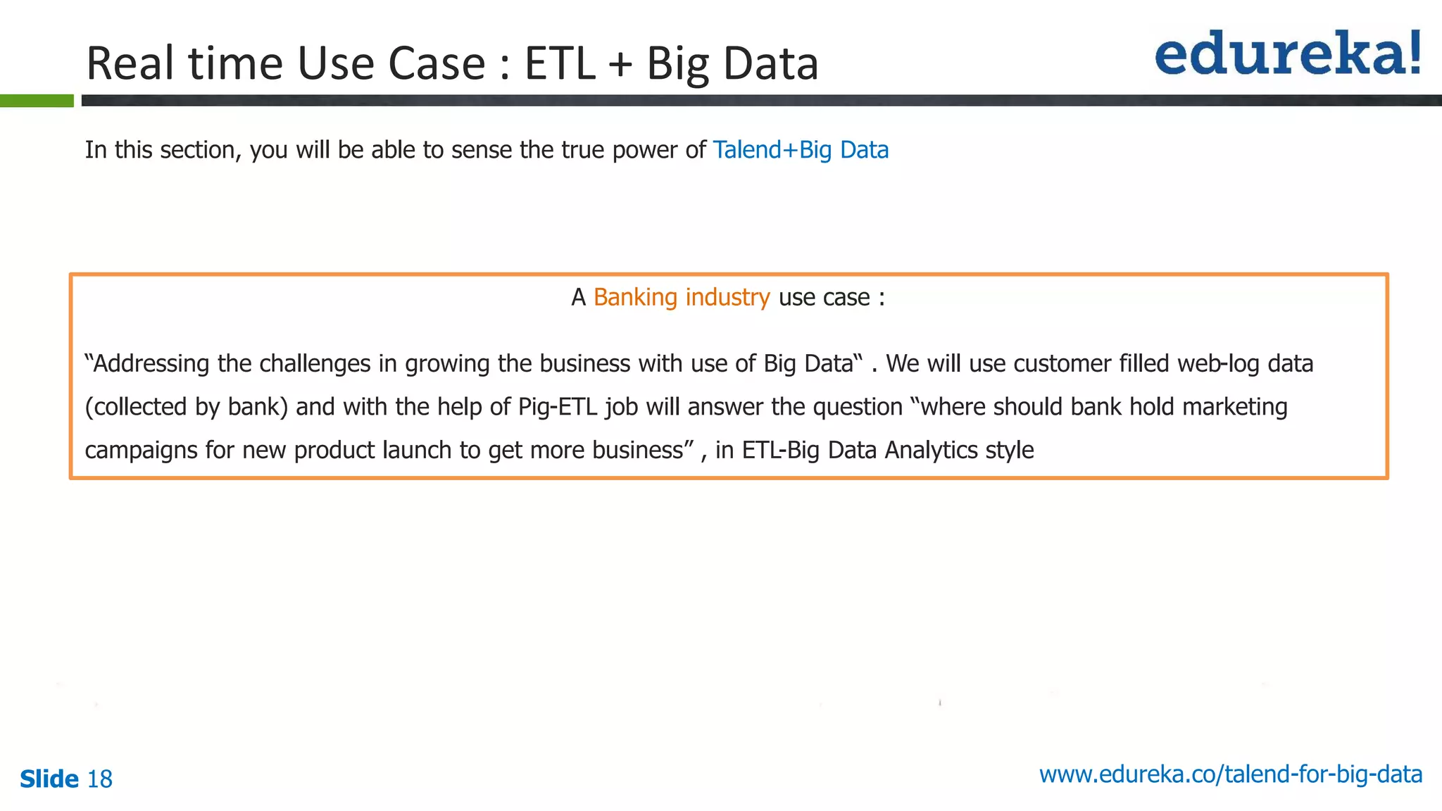 Slide 18 www.edureka.co/talend-for-big-data
A Banking industry use case :
“Addressing the challenges in growing the business with use of Big Data“ . We will use customer filled web-log data
(collected by bank) and with the help of Pig-ETL job will answer the question “where should bank hold marketing
campaigns for new product launch to get more business” , in ETL-Big Data Analytics style
In this section, you will be able to sense the true power of Talend+Big Data
Real time Use Case : ETL + Big Data
 